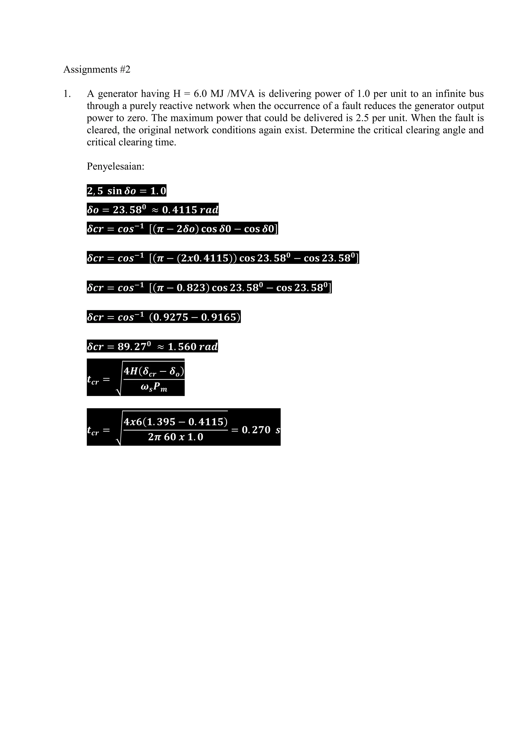 Assignments #2
1. A generator having H = 6.0 MJ /MVA is delivering power of 1.0 per unit to an infinite bus
through a purely reactive network when the occurrence of a fault reduces the generator output
power to zero. The maximum power that could be delivered is 2.5 per unit. When the fault is
cleared, the original network conditions again exist. Determine the critical clearing angle and
critical clearing time.
Penyelesaian:
[( ) ]
[( ( )) ]
[( ) ]
( )
√
( )
√
( )
 