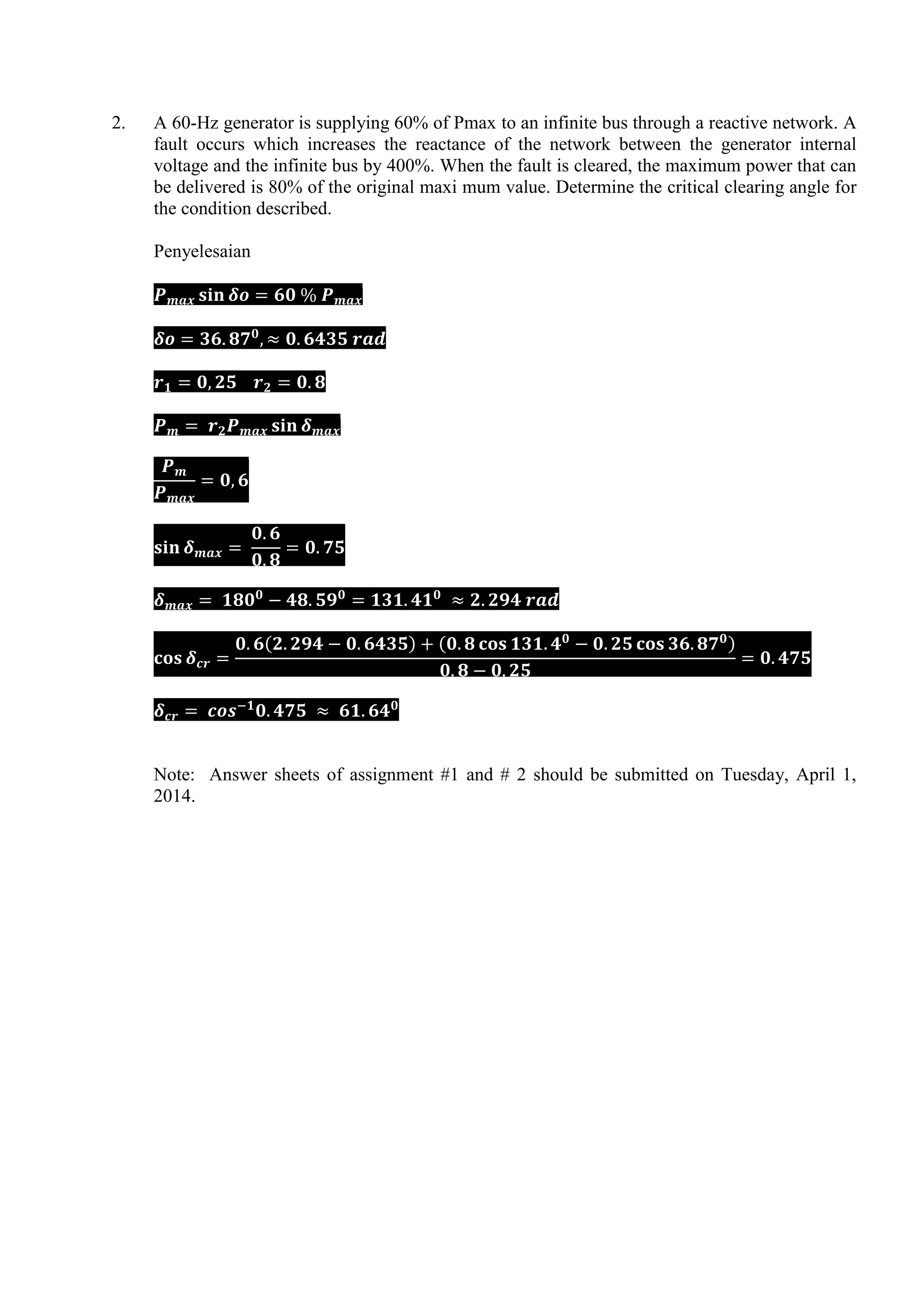 2. A 60-Hz generator is supplying 60% of Pmax to an infinite bus through a reactive network. A
fault occurs which increases the reactance of the network between the generator internal
voltage and the infinite bus by 400%. When the fault is cleared, the maximum power that can
be delivered is 80% of the original maxi mum value. Determine the critical clearing angle for
the condition described.
Penyelesaian
( ) ( )
Note: Answer sheets of assignment #1 and # 2 should be submitted on Tuesday, April 1,
2014.
 