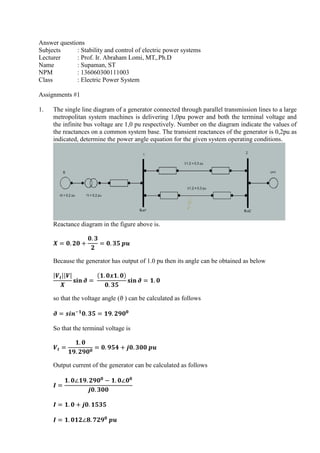 Answer questions
Subjects : Stability and control of electric power systems
Lecturer : Prof. Ir. Abraham Lomi, MT,.Ph.D
Name : Supaman, ST
NPM : 136060300111003
Class : Electric Power System
Assignments #1
1. The single line diagram of a generator connected through parallel transmission lines to a large
metropolitan system machines is delivering 1,0pu power and both the terminal voltage and
the infinite bus voltage are 1,0 pu respectively. Number on the diagram indicate the values of
the reactances on a common system base. The transient reactances of the generator is 0,2pu as
indicated, determine the power angle equation for the given system operating conditions.
Reactance diagram in the figure above is.
Because the generator has output of 1.0 pu then its angle can be obtained as below
so that the voltage angle (ϑ ) can be calculated as follows
So that the terminal voltage is
Output current of the generator can be calculated as follows
 