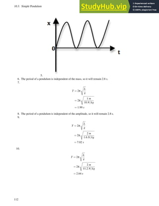 10.3. Simple Pendulum www.ck12.org
5.
6. The period of a pendulum is independent of the mass, so it will remain 2.8 s.
7.
T = 2π
s
L
g
= 2π
s
1 m
10 N/kg
= 1.99 s
8. The period of a pendulum is independent of the amplitude, so it will remain 2.8 s.
9.
T = 2π
s
L
g
= 2π
s
2 m
1.6 N/kg
= 7.02 s
10.
T = 2π
s
L
g
= 2π
s
2 m
11.2 N/kg
= 2.64 s
112
 