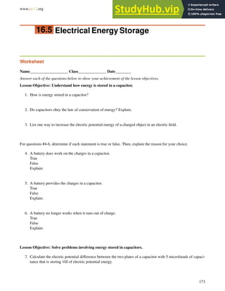 www.ck12.org Chapter 16. Electric Potential Worksheets
16.5 Electrical Energy Storage
Worksheet
Name___________________ Class______________ Date________
Answer each of the questions below to show your achievement of the lesson objectives.
Lesson Objective: Understand how energy is stored in a capacitor.
1. How is energy stored in a capacitor?
2. Do capacitors obey the law of conservation of energy? Explain.
3. List one way to increase the electric potential energy of a charged object in an electric field.
For questions #4-6, determine if each statement is true or false. Then, explain the reason for your choice.
4. A battery does work on the charges in a capacitor.
True
False
Explain:
5. A battery provides the charges in a capacitor.
True
False
Explain:
6. A battery no longer works when it runs out of charge.
True
False
Explain:
Lesson Objective: Solve problems involving energy stored in capacitors.
7. Calculate the electric potential difference between the two plates of a capacitor with 5 microfarads of capaci-
tance that is storing 10J of electric potential energy.
173
 
