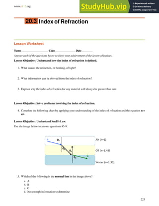 www.ck12.org Chapter 20. Geometric Optics Worksheets
20.3 Index of Refraction
Lesson Worksheet
Name___________________ Class______________ Date________
Answer each of the questions below to show your achievement of the lesson objectives.
Lesson Objective: Understand how the index of refraction is defined.
1. What causes the refraction, or bending, of light?
2. What information can be derived from the index of refraction?
3. Explain why the index of refraction for any material will always be greater than one.
Lesson Objective: Solve problems involving the index of refraction.
4. Complete the following chart by applying your understanding of the index of refraction and the equation n =
c/v.
Lesson Objective: Understand Snell’s Law.
Use the image below to answer questions #5-9:
5. Which of the following is the normal line in the image above?
a. A
b. B
c. C
d. Not enough information to determine
223
 