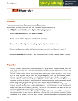 21.1. Dispersion www.ck12.org
21.1 Dispersion
Worksheet
Name___________________ Class______________ Date________
Answer each of the questions below to show your achievement of the lesson objectives.
Lesson Objective: Understand the causes dispersion through a glass prism.
1. How does physical optics differ from geometrical optics?
2. How is does the color of a light wave depend upon its frequency?
3. How does the speed of a light wave through a glass prism depend upon its frequency?
4. How does the index of refraction of a light wave through a glass prism depend upon its frequency?
5. Explain the dispersion of light through a glass prism with reference to color, speed, and index of refraction.
Answer Key
1. Answers will vary. Sample answer: Physical optics focuses on the behavior of light as a wave, rather than
a ray like in geometrical optics. Physical optics includes such phenomena as dispersion, interference, and
polarization.
2. Answers will vary. Sample answer: Our eyes are able to detect a small range of frequencies, which we refer
to as the visible spectrum. Specific colors have specific frequencies. Violet light has the highest frequency
(shortest wavelength) in the visible spectrum and red light the lowest frequency (longest wavelength).
3. Answers will vary. Sample answer: The speed of light in a medium (other than a vacuum) depends on its
frequency. The higher the frequency of a light wave (the shorter the wavelength) the slower the speed through
a glass prism. As a result, violet light will travel slower than red light through a glass prism.
4. Answers will vary. Sample answer: The index of refraction (n=c/v) depends on the speed of light in the
medium. The speed of violet light is less than red light through a glass prism and, as a result, violet light will
have a higher index of refraction (as v decreases, n increases). As a result, violet light bends the most as it
travels through a glass prism (and red light bends the least).
5. Answers will vary. Sample answer: The spreading out of white light into the colors of the visible spectrum
through a glass prism is called dispersion. Dispersion is a result of the various colors of light having different
frequencies. As the frequency of light increases, the speed of light through a glass prism decreases and the
236
 