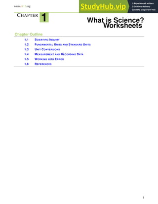 www.ck12.org Chapter 1. What is Science? Worksheets
CHAPTER
1 What is Science?
Worksheets
Chapter Outline
1.1 SCIENTIFIC INQUIRY
1.2 FUNDAMENTAL UNITS AND STANDARD UNITS
1.3 UNIT CONVERSIONS
1.4 MEASUREMENT AND RECORDING DATA
1.5 WORKING WITH ERROR
1.6 REFERENCES
1
 