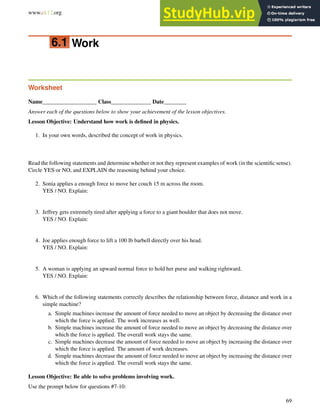 www.ck12.org Chapter 6. Work and Energy Worksheets
6.1 Work
Worksheet
Name___________________ Class______________ Date________
Answer each of the questions below to show your achievement of the lesson objectives.
Lesson Objective: Understand how work is defined in physics.
1. In your own words, described the concept of work in physics.
Read the following statements and determine whether or not they represent examples of work (in the scientific sense).
Circle YES or NO, and EXPLAIN the reasoning behind your choice.
2. Sonia applies a enough force to move her couch 15 m across the room.
YES / NO. Explain:
3. Jeffrey gets extremely tired after applying a force to a giant boulder that does not move.
YES / NO. Explain:
4. Joe applies enough force to lift a 100 lb barbell directly over his head.
YES / NO. Explain:
5. A woman is applying an upward normal force to hold her purse and walking rightward.
YES / NO. Explain:
6. Which of the following statements correctly describes the relationship between force, distance and work in a
simple machine?
a. Simple machines increase the amount of force needed to move an object by decreasing the distance over
which the force is applied. The work increases as well.
b. Simple machines increase the amount of force needed to move an object by decreasing the distance over
which the force is applied. The overall work stays the same.
c. Simple machines decrease the amount of force needed to move an object by increasing the distance over
which the force is applied. The amount of work decreases.
d. Simple machines decrease the amount of force needed to move an object by increasing the distance over
which the force is applied. The overall work stays the same.
Lesson Objective: Be able to solve problems involving work.
Use the prompt below for questions #7-10:
69
 