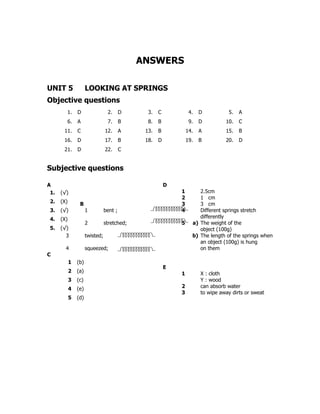 ANSWERS

UNIT 5                LOOKING AT SPRINGS
Objective questions
        1.      D                 2.      D     3.   C            4.   D          5.   A
        6.      A                 7.      B     8.   B            9.   D         10.   C
       11.      C                12.      A    13.   B           14.   A         15.   B
       16.      D                17.      B    18.   D           19.   B         20.   D
       21.      D                22.      C


Subjective questions

A                                                        D
 1.   (√)                                                    1        2.5cm
                                                             2        1 cm
 2.   (X)        B                                           3        3 cm
 3.   (√)             1          bent ;                      4        Different springs stretch
 4.   (X)                                                             differently
                      2          stretched;                  5     a) The weight of the
 5.   (√)                                                             object (100g)
        3             twisted;                                     b) The length of the springs when
                                                                      an object (100g) is hung
        4             squeezed;                                       on them
C
            1   (b)
                                                         E
            2   (a)                                          1         X : cloth
            3   (c)                                                    Y : wood
            4   (e)                                          2         can absorb water
                                                             3         to wipe away dirts or sweat
            5   (d)
 