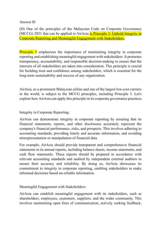 Answer D:
(D) One of the principles of the Malaysian Code on Corporate Governance
(MCCG) 2021 that can be applied to AirAsia is Principle 3: Uphold Integrity in
Corporate Reporting and Meaningful Engagement with Stakeholders.
Principle 3 emphasizes the importance of maintaining integrity in corporate
reporting and establishing meaningful engagement with stakeholders. It promotes
transparency, accountability, and responsible decision-making to ensure that the
interests of all stakeholders are taken into consideration. This principle is crucial
for building trust and confidence among stakeholders, which is essential for the
long-term sustainability and success of any organization.
AirAsia, as a prominent Malaysian airline and one of the largest low-cost carriers
in the world, is subject to the MCCG principles, including Principle 3. Let's
explore howAirAsia can apply this principle in its corporate governance practices.
Integrity in Corporate Reporting:
AirAsia can demonstrate integrity in corporate reporting by ensuring that its
financial statements, reports, and other disclosures accurately represent the
company's financial performance, risks, and prospects. This involves adhering to
accounting standards, providing timely and accurate information, and avoiding
misrepresentation or manipulation of financial data.
For example, AirAsia should provide transparent and comprehensive financial
statements in its annual reports, including balance sheets, income statements, and
cash flow statements. These reports should be prepared in accordance with
relevant accounting standards and audited by independent external auditors to
ensure their accuracy and reliability. By doing so, AirAsia showcases its
commitment to integrity in corporate reporting, enabling stakeholders to make
informed decisions based on reliable information.
Meaningful Engagement with Stakeholders:
AirAsia can establish meaningful engagement with its stakeholders, such as
shareholders, employees, customers, suppliers, and the wider community. This
involves maintaining open lines of communication, actively seeking feedback,
 