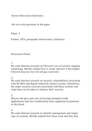 Answer Discussion Questions:
-Do not write questions in the paper
Pages: 2
Format: APA, paragraph citation must, references
Discussion Points
1.
Do some Internet research on Chevron’s use of seismic imaging
technology. Briefly explain how it works and how it has helped
Chevron discover new oil and gas reservoirs.
2.
Do some Internet research on security vulnerabilities associated
with SCADA and digital industrial control systems. Summarize
the major security concerns associated with these systems and
steps than can be taken to enhance their security.
3.
Discuss the pros and cons of moving enterprise-wide
applications that have traditionally been supported on premises
to the cloud.
4.
Do some Internet research on identify management and single
sign on systems. Briefly explain how these work and why they
 