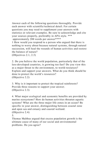 Answer each of the following questions thoroughly. Provide
each answer with scientific/technical detail. For certain
questions you may need to supplement your answers with
statistics or relevant examples. Be sure to acknowledge and cite
your sources properly, preferably in APA style. ***
approximately 200 words per answer****
1 How would you respond to a person who argued that there is
nothing to worry about because natural systems, through natural
succession, will heal the wounds of human activities and restore
the balance of nature?
(Objectives 2.1, 2.3)
2. Do you believe the world population, particularly that of the
less-developed countries, is growing too fast? Do you view this
as a major threat to the environment, to world resources?
Explain and support your answers. What do you think should be
done to protect the world’s resources?
(Objective 2.2)
3. Why is it important to protect the tropical rainforests?
Provide three reasons to support your answer.
(Objective 2.3)
4. What major ecological and economic benefits are provided by
marine ecosystems? How do human activities threaten aquatic
systems? What are the three major life zones in an ocean? Be
specific in your answer, distinguishing between coastal zone
and open sea and estuary and coastal wetland.
(Objective 2.4)
5.
Thomas Malthus argued that excess population growth is the
ultimate cause of many of our social and environmental
problems. Do you agree?
 