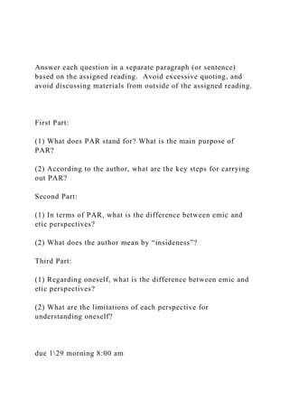 Answer each question in a separate paragraph (or sentence)
based on the assigned reading. Avoid excessive quoting, and
avoid discussing materials from outside of the assigned reading.
First Part:
(1) What does PAR stand for? What is the main purpose of
PAR?
(2) According to the author, what are the key steps for carrying
out PAR?
Second Part:
(1) In terms of PAR, what is the difference between emic and
etic perspectives?
(2) What does the author mean by “insideness”?
Third Part:
(1) Regarding oneself, what is the difference between emic and
etic perspectives?
(2) What are the limitations of each perspective for
understanding oneself?
due 129 morning 8:00 am
 