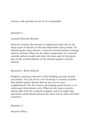 Answer each question in one to two paragraphs
.
Question 1:
Layered Network Defense
Network security has become a complicated topic due to the
many types of threats to network information and systems. To
defend against these threats, a layered network defense strategy
must be utilized. What are the major components of a layered
network defense model and what role does each of the layers
play in the overall defense of the network against security
threats?
Question 2: Risk Analysis
Properly securing a network is like building security around
your home. You can invest a lot of money is security systems
that defend against threats that do not exist in your
neighborhood. The first step in developing good security is to
understand what threats exist. What are the major security
threats that exist for a typical company and how might they
determine which threats present the most risk for them and their
situation?
Question 3:
Security Policy
 