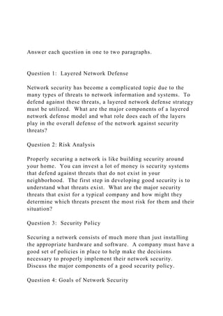Answer each question in one to two paragraphs.
Question 1: Layered Network Defense
Network security has become a complicated topic due to the
many types of threats to network information and systems. To
defend against these threats, a layered network defense strategy
must be utilized. What are the major components of a layered
network defense model and what role does each of the layers
play in the overall defense of the network against security
threats?
Question 2: Risk Analysis
Properly securing a network is like building security around
your home. You can invest a lot of money is security systems
that defend against threats that do not exist in your
neighborhood. The first step in developing good security is to
understand what threats exist. What are the major security
threats that exist for a typical company and how might they
determine which threats present the most risk for them and their
situation?
Question 3: Security Policy
Securing a network consists of much more than just installing
the appropriate hardware and software. A company must have a
good set of policies in place to help make the decisions
necessary to properly implement their network security.
Discuss the major components of a good security policy.
Question 4: Goals of Network Security
 