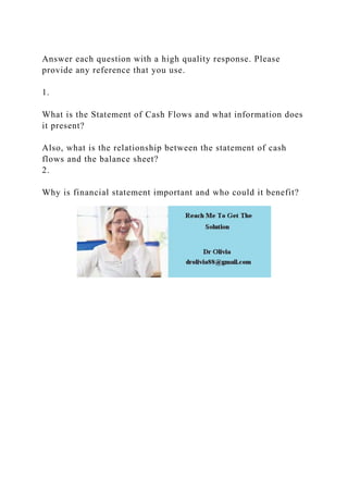 Answer each question with a high quality response. Please
provide any reference that you use.
1.
What is the Statement of Cash Flows and what information does
it present?
Also, what is the relationship between the statement of cash
flows and the balance sheet?
2.
Why is financial statement important and who could it benefit?
 