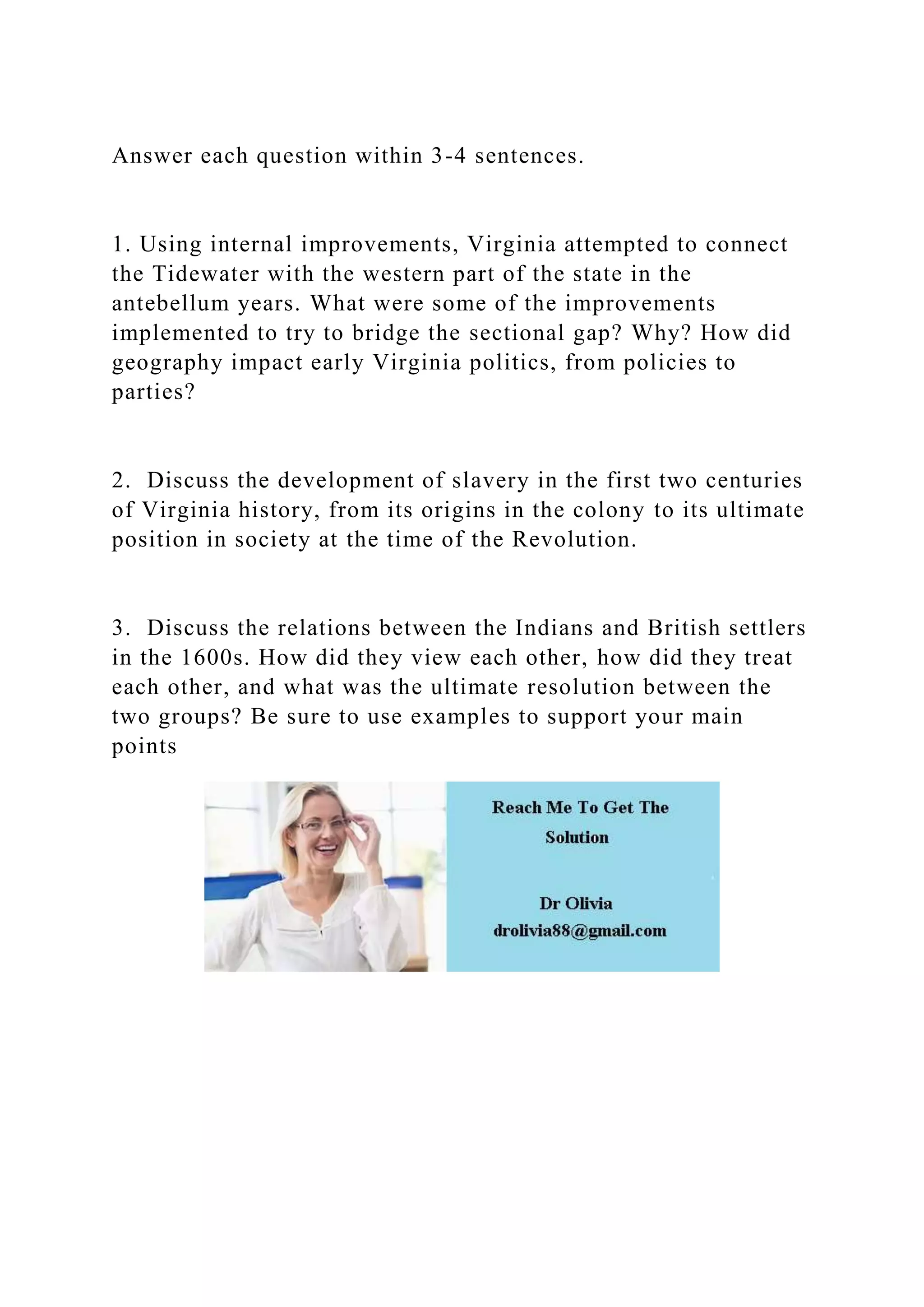 Answer each question within 3-4 sentences.
1. Using internal improvements, Virginia attempted to connect
the Tidewater with the western part of the state in the
antebellum years. What were some of the improvements
implemented to try to bridge the sectional gap? Why? How did
geography impact early Virginia politics, from policies to
parties?
2. Discuss the development of slavery in the first two centuries
of Virginia history, from its origins in the colony to its ultimate
position in society at the time of the Revolution.
3. Discuss the relations between the Indians and British settlers
in the 1600s. How did they view each other, how did they treat
each other, and what was the ultimate resolution between the
two groups? Be sure to use examples to support your main
points