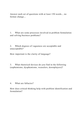 Answer each set of questions with at least 150 words... no
format change...
1. What are some processes involved in problem formulation
and solving business problems?
2. Which degrees of vagueness are acceptable and
unacceptable?
How important is the clarity of language?
3. What rhetorical devices do you find in the following
(euphemisms, dysphemisms, weaselers, downplayers)?
4. What are fallacies?
How does critical thinking help with problem identification and
formulation?
 