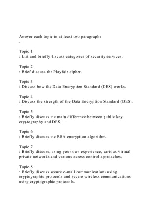 Answer each topic in at least two paragraphs
.
Topic 1
: List and briefly discuss categories of security services.
Topic 2
: Brief discuss the Playfair cipher.
Topic 3
: Discuss how the Data Encryption Standard (DES) works.
Topic 4
: Discuss the strength of the Data Encryption Standard (DES).
Topic 5
: Briefly discuss the main difference between public key
cryptography and DES
Topic 6
: Briefly discuss the RSA encryption algorithm.
Topic 7
: Briefly discuss, using your own experience, various virtual
private networks and various access control approaches.
Topic 8
: Briefly discuss secure e-mail communications using
cryptographic protocols and secure wireless communications
using cryptographic protocols.
 