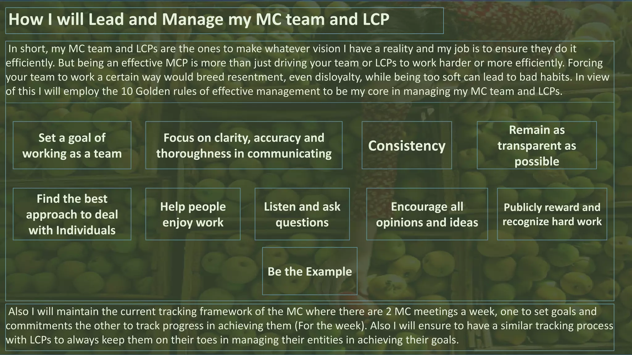 In short, my MC team and LCPs are the ones to make whatever vision I have a reality and my job is to ensure they do it
efficiently. But being an effective MCP is more than just driving your team or LCPs to work harder or more efficiently. Forcing
your team to work a certain way would breed resentment, even disloyalty, while being too soft can lead to bad habits. In view
of this I will employ the 10 Golden rules of effective management to be my core in managing my MC team and LCPs.
How I will Lead and Manage my MC team and LCP
Be the Example
Focus on clarity, accuracy and
thoroughness in communicating
Consistency
Remain as
transparent as
possible
Set a goal of
working as a team
Publicly reward and
recognize hard work
Encourage all
opinions and ideas
Help people
enjoy work
Listen and ask
questions
Find the best
approach to deal
with Individuals
Also I will maintain the current tracking framework of the MC where there are 2 MC meetings a week, one to set goals and
commitments the other to track progress in achieving them (For the week). Also I will ensure to have a similar tracking process
with LCPs to always keep them on their toes in managing their entities in achieving their goals.
 