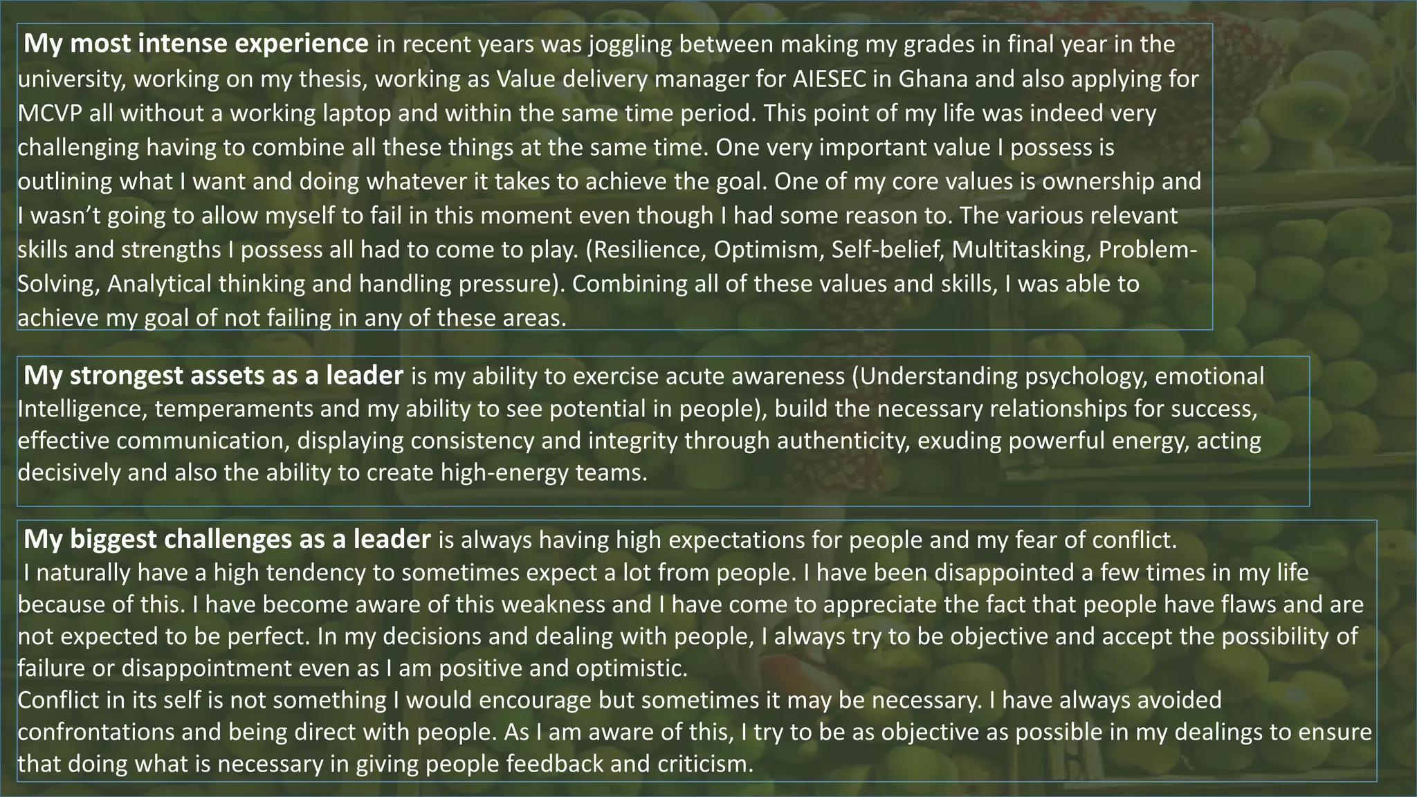 My most intense experience in recent years was joggling between making my grades in final year in the
university, working on my thesis, working as Value delivery manager for AIESEC in Ghana and also applying for
MCVP all without a working laptop and within the same time period. This point of my life was indeed very
challenging having to combine all these things at the same time. One very important value I possess is
outlining what I want and doing whatever it takes to achieve the goal. One of my core values is ownership and
I wasn’t going to allow myself to fail in this moment even though I had some reason to. The various relevant
skills and strengths I possess all had to come to play. (Resilience, Optimism, Self-belief, Multitasking, Problem-
Solving, Analytical thinking and handling pressure). Combining all of these values and skills, I was able to
achieve my goal of not failing in any of these areas.
My strongest assets as a leader is my ability to exercise acute awareness (Understanding psychology, emotional
Intelligence, temperaments and my ability to see potential in people), build the necessary relationships for success,
effective communication, displaying consistency and integrity through authenticity, exuding powerful energy, acting
decisively and also the ability to create high-energy teams.
My biggest challenges as a leader is always having high expectations for people and my fear of conflict.
I naturally have a high tendency to sometimes expect a lot from people. I have been disappointed a few times in my life
because of this. I have become aware of this weakness and I have come to appreciate the fact that people have flaws and are
not expected to be perfect. In my decisions and dealing with people, I always try to be objective and accept the possibility of
failure or disappointment even as I am positive and optimistic.
Conflict in its self is not something I would encourage but sometimes it may be necessary. I have always avoided
confrontations and being direct with people. As I am aware of this, I try to be as objective as possible in my dealings to ensure
that doing what is necessary in giving people feedback and criticism.
 