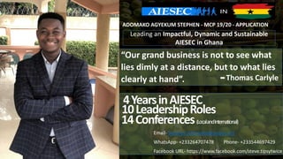 “Our grand business is not to see what
lies dimly at a distance, but to what lies
clearly at hand”. Thomas Carlyle-
ADOMAKO AGYEKUM STEPHEN - MCP 19/20 - APPLICATION
4YearsinAIESEC
10LeadershipRoles
14Conferences(LocalandInternational)
Email- Stephen.Adomako@aiesec.net
WhatsApp- +233264707478 Phone- +233544697429
Facebook URL- https://www.facebook.com/steve.tipsytwice
Leading an Impactful, Dynamic and Sustainable
AIESEC in Ghana
 