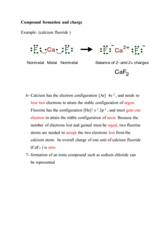 Compound formation and charge
Example: (calcium fluoride )
6- Calcium has the electron configuration [Ar] 4s 2 , and needs to
lose two electrons to attain the stable configuration of argon.
Fluorine has the configuration [He]2 s 2 2p 5 , and must gain one
electron to attain the stable configuration of neon. Because the
number of electrons lost and gained must be equal, two fluorine
atoms are needed to accept the two electrons lost from the
calcium atom. he overall charge of one unit of calcium fluoride
(CaF2 ) is zero
7- formation of an ionic compound such as sodium chloride can
be represented
 