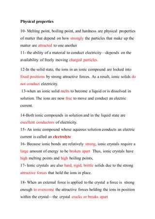 Physical properties
10- Melting point, boiling point, and hardness are physical properties
of matter that depend on how strongly the particles that make up the
matter are attracted to one another
11- the ability of a material to conduct electricity—depends on the
availability of freely moving charged particles.
12-In the solid state, the ions in an ionic compound are locked into
fixed positions by strong attractive forces. As a result, ionic solids do
not conduct electricity.
13-when an ionic solid melts to become a liquid or is dissolved in
solution. The ions are now free to move and conduct an electric
current.
14-Both ionic compounds in solution and in the liquid state are
excellent conductors of electricity.
15- An ionic compound whose aqueous solution conducts an electric
current is called an electrolyte
16- Because ionic bonds are relatively strong, ionic crystals require a
large amount of energy to be broken apart Thus, ionic crystals have
high melting points and high boiling points,
17- Ionic crystals are also hard, rigid, brittle solids due to the strong
attractive forces that hold the ions in place.
18- When an external force is applied to the crystal a force is strong
enough to overcome the attractive forces holding the ions in position
within the crystal—the crystal cracks or breaks apart
 