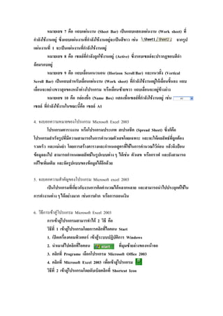 หมายเลข 7 คือ แถบแผนงาน (Sheet Bar) เปนแถบแสดงแผนงาน (Work sheet) ที่
กําลังใชงานอยู ซึ่งแถบแผนงานที่กําลังใชงานอยูจะเปนสีขาว เชน จากรูป
แผนงานที่ 1 จะเปนแผนงานที่กําลังใชงานอยู
หมายเลข 8 คือ เซลลที่กําลังถูกใชงานอยู (Active) ซึ่งรอบเซลลจะปรากฏขอบสีดํา
ลอมรอบอยู
หมายเลข 9 คือ แถบเลื่อนแนวนอน (Horizon Scroll Bar) และแนวตั้ง (Vertical
Scroll Bar) เปนแถบสําหรับเลื่อนแผนงาน (Work sheet) ที่กําลังใชงานอยูใหเลื่อนขึ้นลง แถบ
เลื่อนจะอยางขวาสุดของหนาตางโปรแกรม หรือเลื่อนซายขวา แถบเลื่อนจะอยูขางลาง
หมายเลข 10 คือ กลองชื่อ (Name Box) แสดงชื่อเซลลที่กําลังใชงานอยู เชน
เซลล ที่กําลังใชงานในขณะนี้คือ เซลล A1
4. จงบอกความหมายของโปรแกรม Microsoft Excel 2003
โปรแกรมตารางงาน หรือโปรแกรมประเภท สเปรดชีต (Spread Sheet) ซึ่งก็คือ
โปรแกรมสําเร็จรูปที่มีความสามารถในการคํานวณตัวเลขโดยเฉพาะ และจะใหผลลัพธที่ถูกตอง
รวดเร็ว และแมนยํา โดยการสรางตารางและกําหนดสูตรที่ใชในการคํานวณไวกอน แลวจึงปอน
ขอมูลลงไป สามารถกําหนดผลลัพธในรูปแบบตาง ๆ ไดเชน ตัวเลข หรือกราฟ และยังสามารถ
แกไขเพิ่มเติม และจัดรูปแบบของขอมูลไดอีกดวย
5. จงบอกความสําคัญของโปรแกรม Microsoft excel 2003
เปนโปรแกรมที่เกี่ยวกับงานการคิดคํานวณไดหลากหลาย และสามารถนําไปประยุกตใชใน
การทํางานตาง ๆ ไดอยางมาก เชนการฝาก หรือการถอนเงิน
6. วิธีการเขาสูโปรแกรม Microsoft Excel 2003
การเขาสูโปรแกรมสามารทําได 2 วิธี คือ
วิธีที่ 1 เขาสูโปรแกรมโดยการคลิกที่ไอคอน Start
1. เปดเครื่องคอมพิวเตอร เขาสูระบบปฏิบัติการ Windows
2. นําเมาสไปคลิกที่ไอคอน ที่มุมซายลางของหนาจอ
3. คลิกที่ Programe เลือกโปรแกรม Microsoft Office 2003
4. คลิกที่ Microsoft Excel 2003 เพื่อเขาสูโปรแกรม
วิธีที่ 2 เขาสูโปรแกรมโดยดับเบิลคลิกที่ Shortcut Icon
 