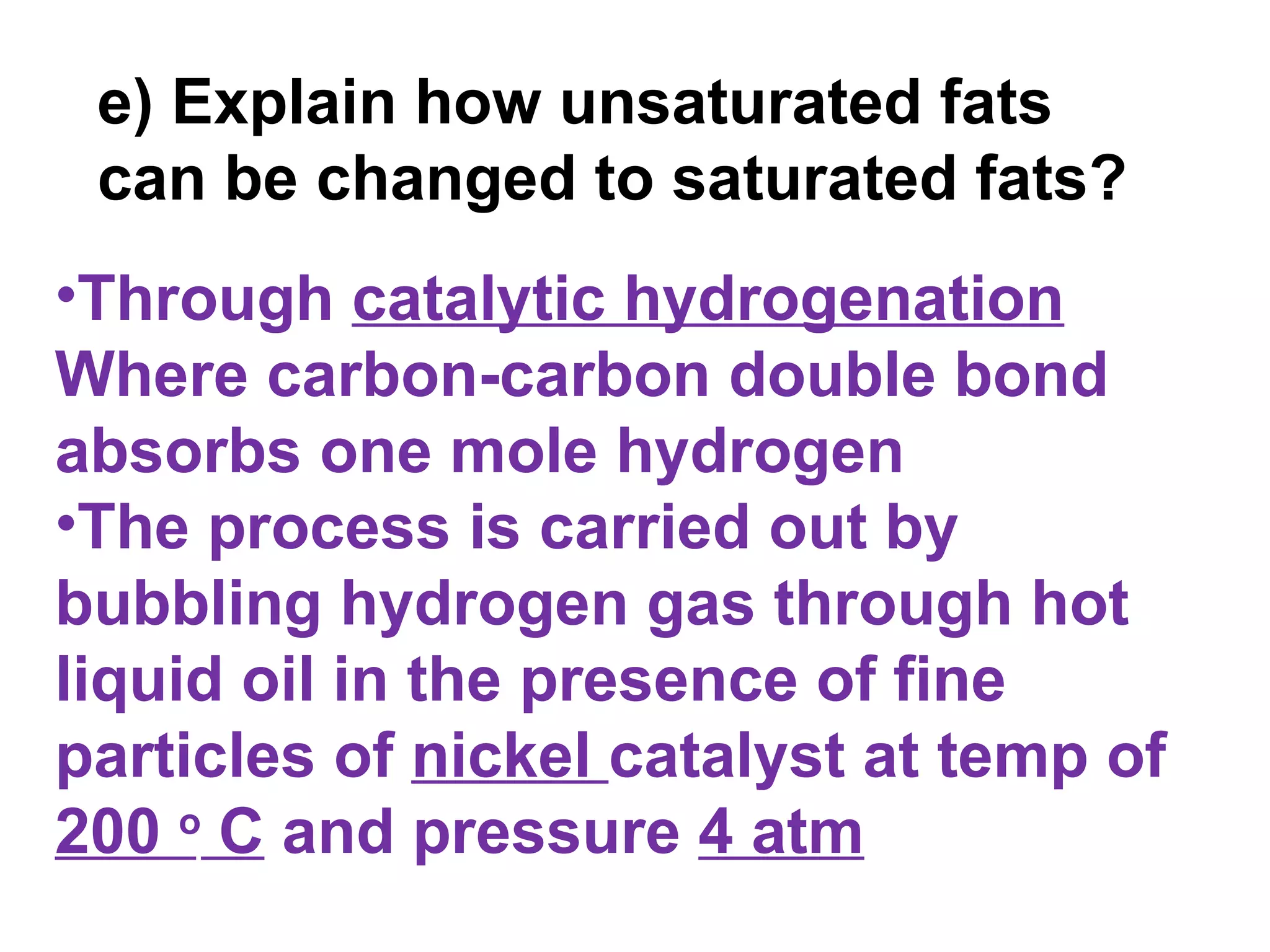e) Explain how unsaturated fats
 can be changed to saturated fats?
•Through catalytic hydrogenation
Where carbon-carbon double bond
absorbs one mole hydrogen
•The process is carried out by
bubbling hydrogen gas through hot
liquid oil in the presence of fine
particles of nickel catalyst at temp of
200 o C and pressure 4 atm
 