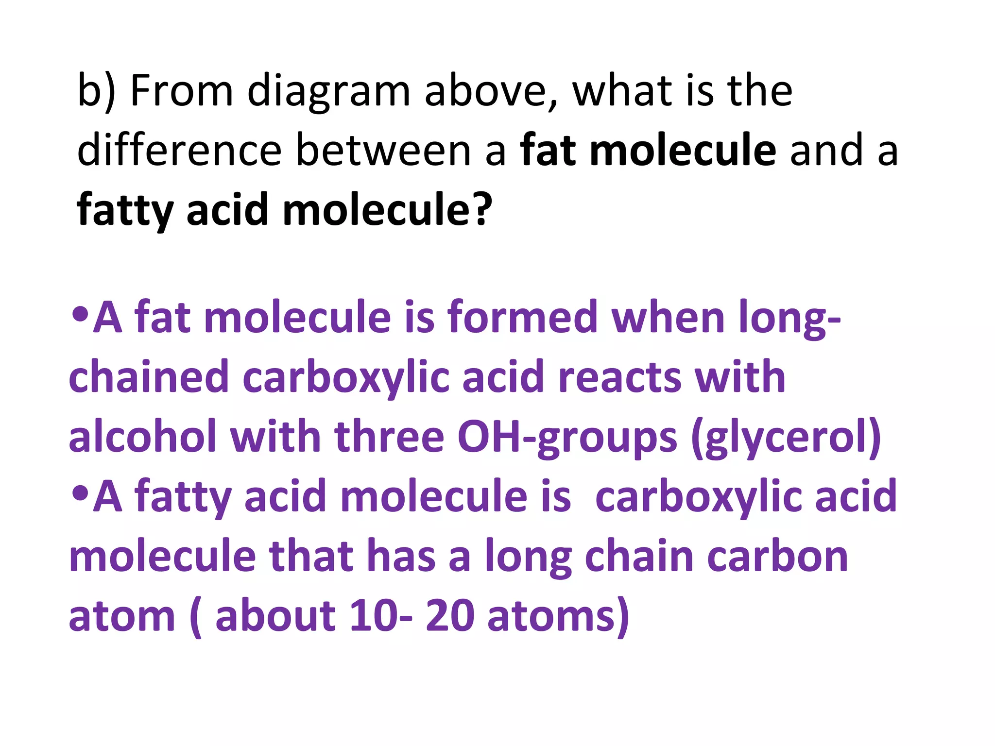 b) From diagram above, what is the
difference between a fat molecule and a
fatty acid molecule?

•A fat molecule is formed when long-
chained carboxylic acid reacts with
alcohol with three OH-groups (glycerol)
•A fatty acid molecule is carboxylic acid
molecule that has a long chain carbon
atom ( about 10- 20 atoms)
 