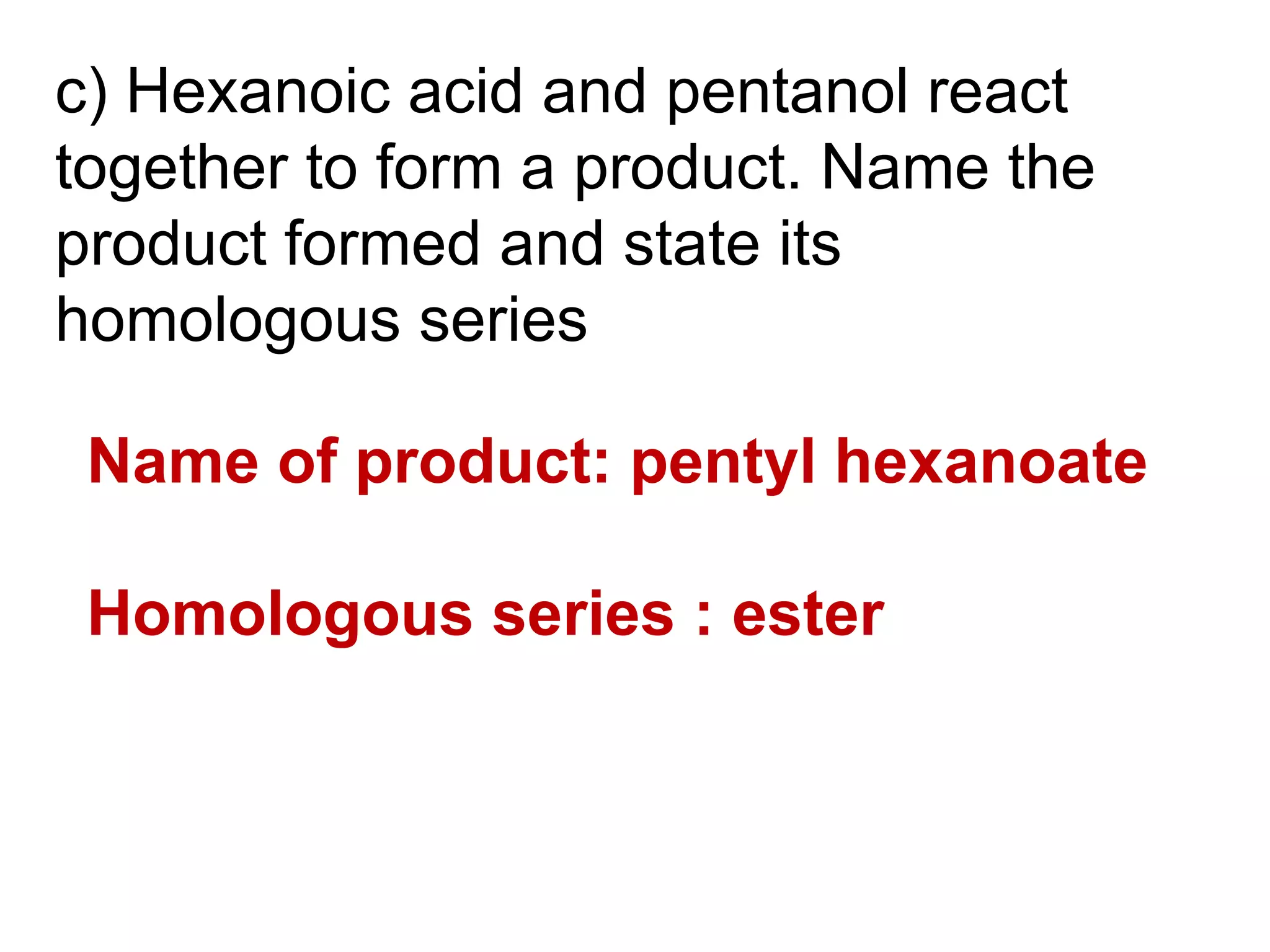 c) Hexanoic acid and pentanol react
together to form a product. Name the
product formed and state its
homologous series

 Name of product: pentyl hexanoate

 Homologous series : ester
 