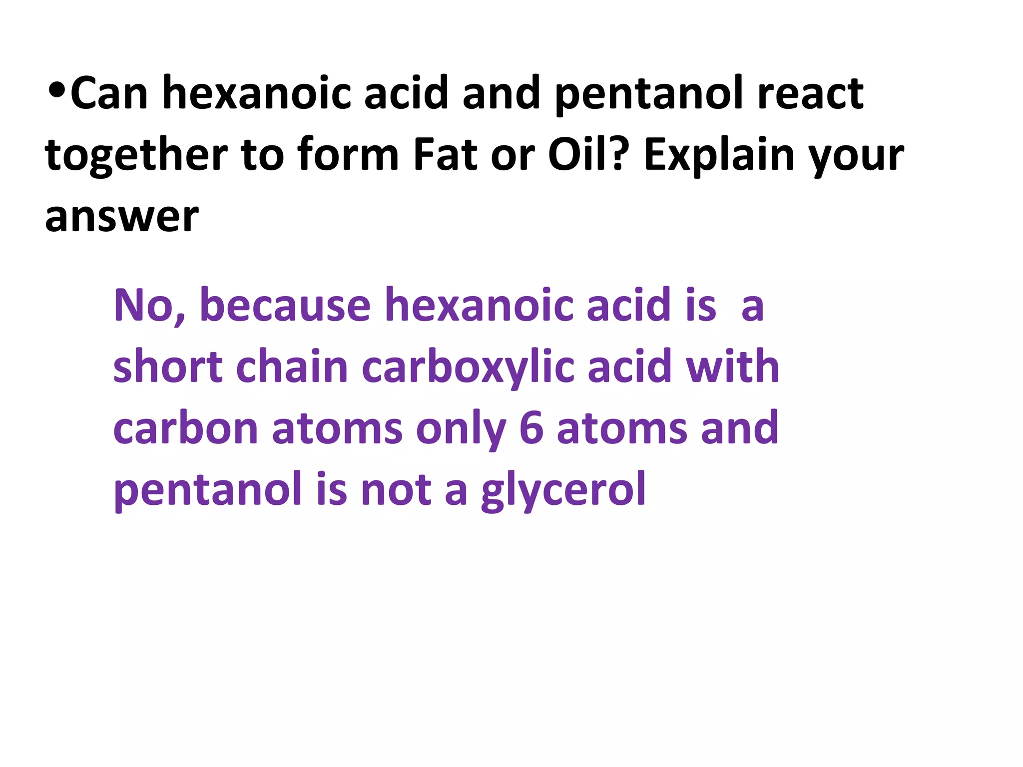 •Can hexanoic acid and pentanol react
together to form Fat or Oil? Explain your
answer
   No, because hexanoic acid is a
   short chain carboxylic acid with
   carbon atoms only 6 atoms and
   pentanol is not a glycerol
 