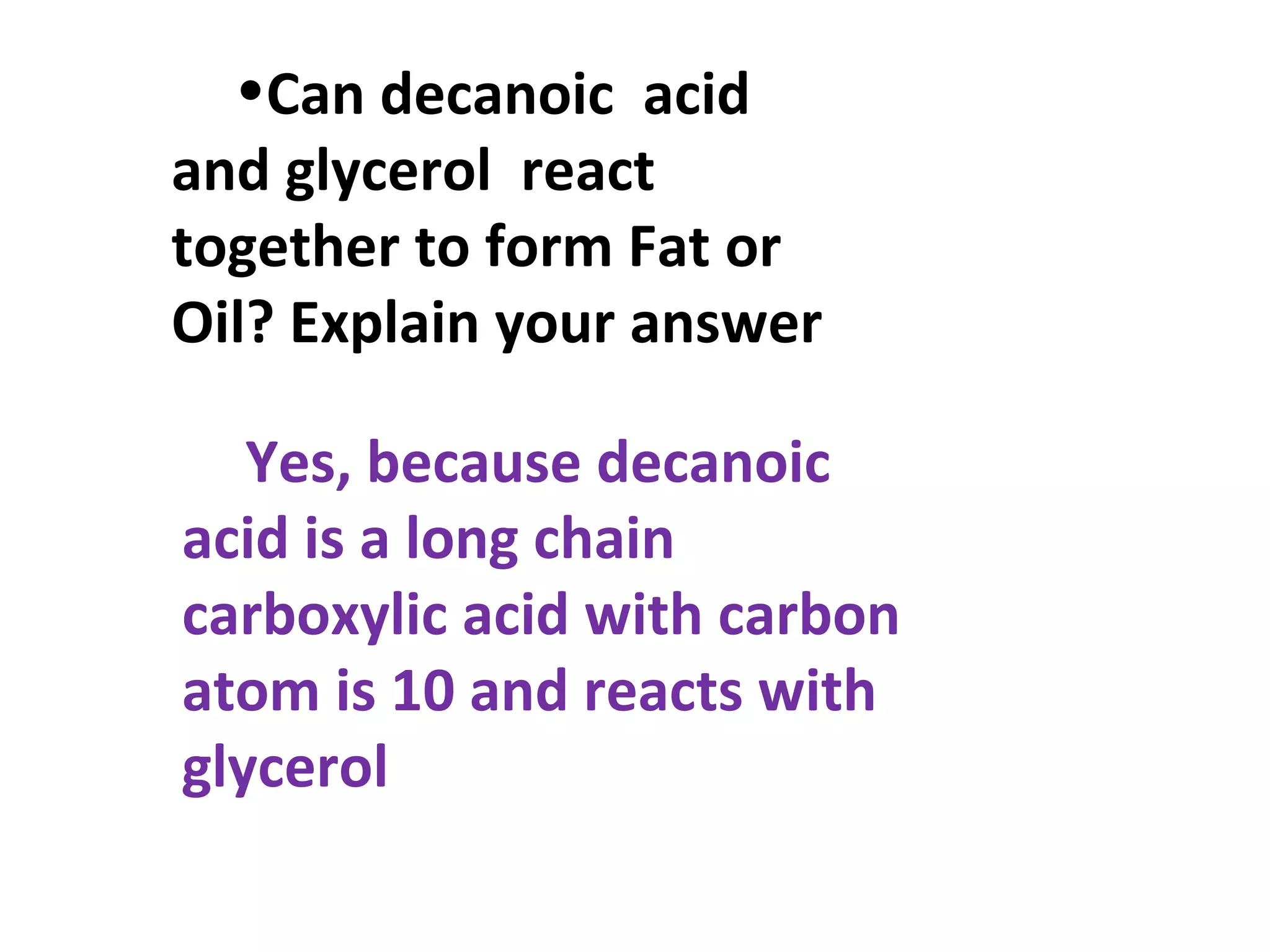 •Can decanoic acid
and glycerol react
together to form Fat or
Oil? Explain your answer

   Yes, because decanoic
acid is a long chain
carboxylic acid with carbon
atom is 10 and reacts with
glycerol
 
