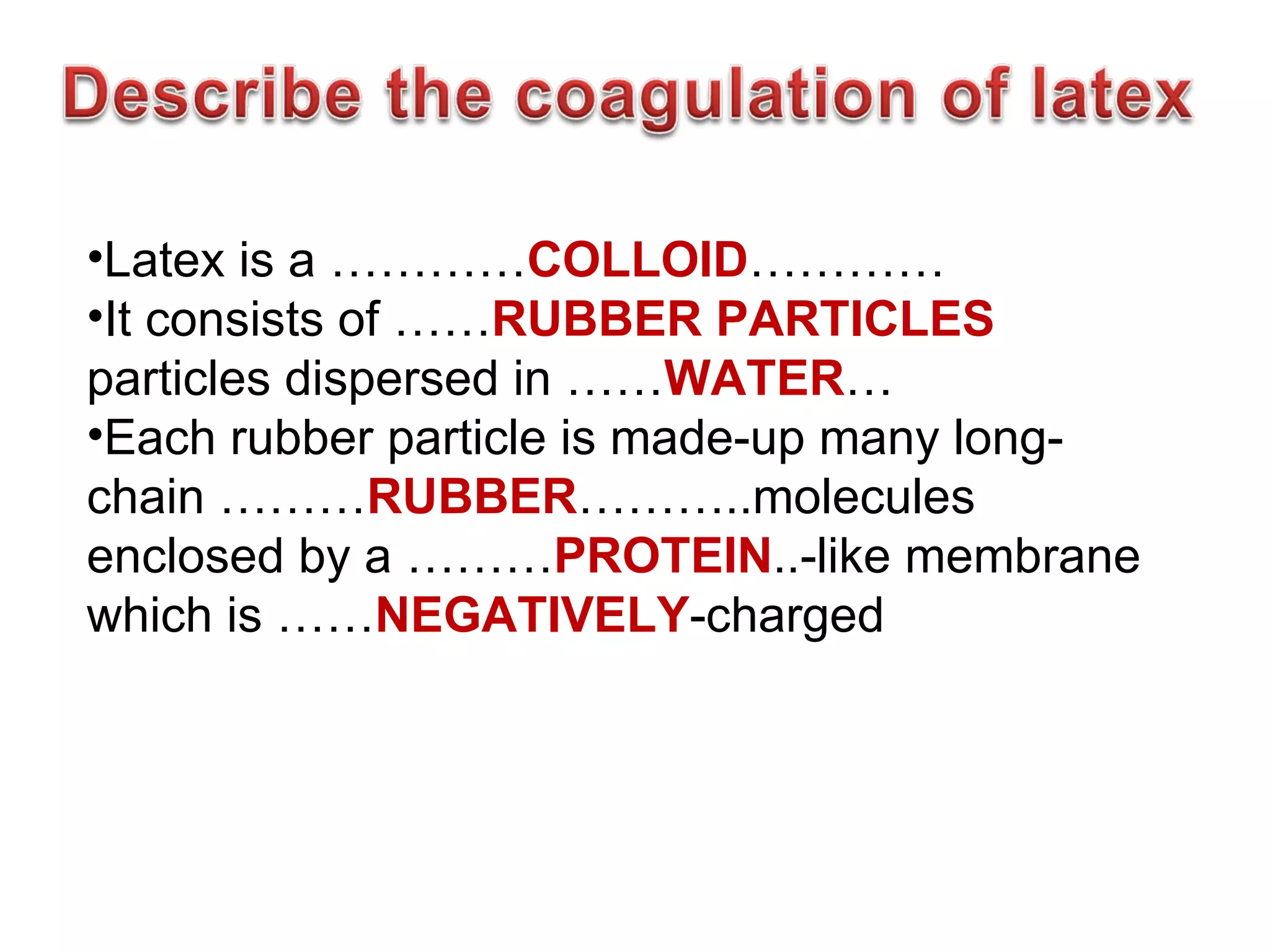 •Latex is a …………COLLOID…………
•It consists of ……RUBBER PARTICLES
particles dispersed in ……WATER…
•Each rubber particle is made-up many long-
chain ………RUBBER………..molecules
enclosed by a ………PROTEIN..-like membrane
which is ……NEGATIVELY-charged
 