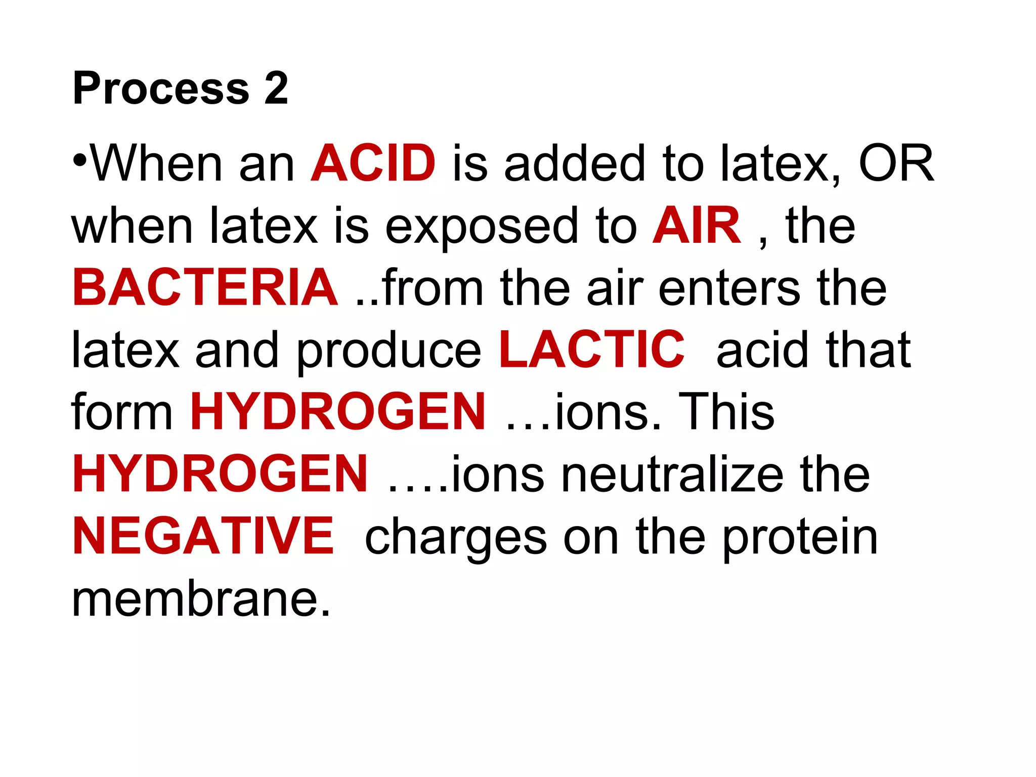 Process 2
•When an ACID is added to latex, OR
when latex is exposed to AIR , the
BACTERIA ..from the air enters the
latex and produce LACTIC acid that
form HYDROGEN …ions. This
HYDROGEN ….ions neutralize the
NEGATIVE charges on the protein
membrane.
 
