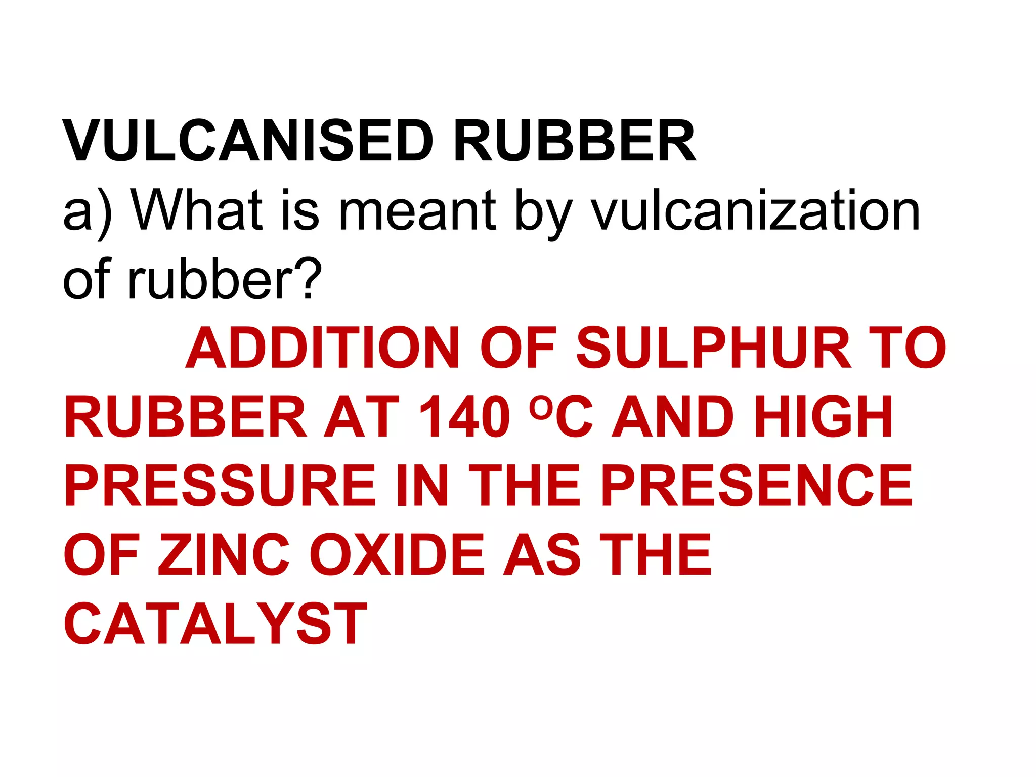VULCANISED RUBBER
a) What is meant by vulcanization
of rubber?
     ADDITION OF SULPHUR TO
RUBBER AT 140 OC AND HIGH
PRESSURE IN THE PRESENCE
OF ZINC OXIDE AS THE
CATALYST
 