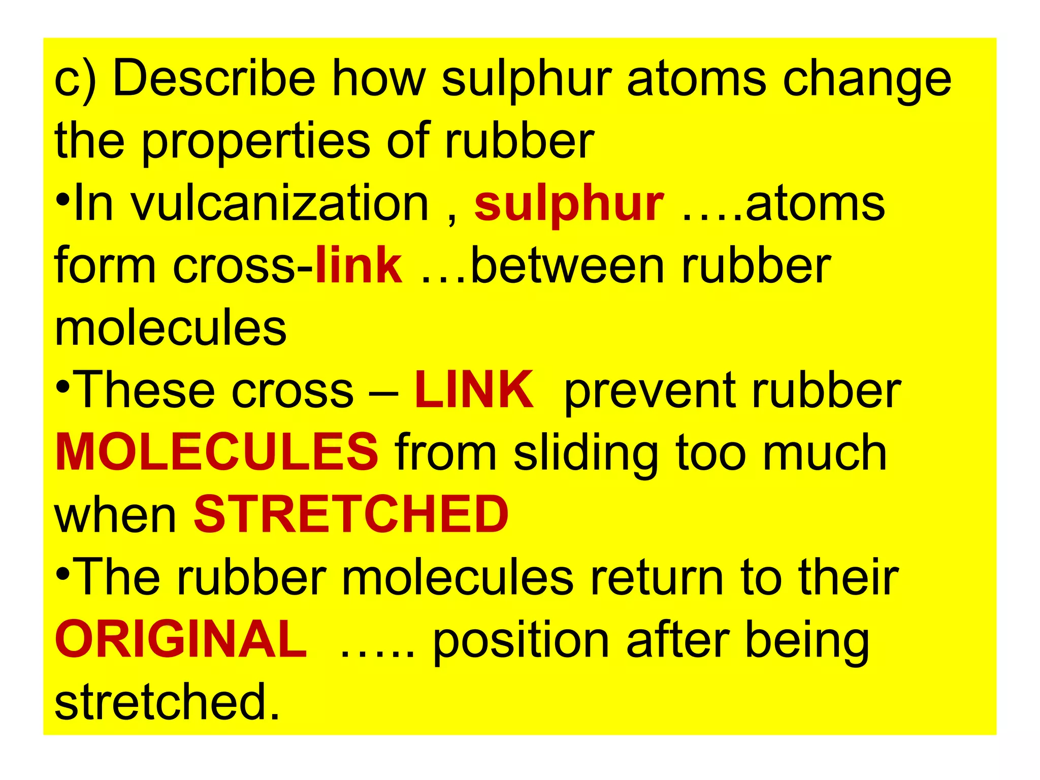 c) Describe how sulphur atoms change
the properties of rubber
•In vulcanization , sulphur ….atoms
form cross-link …between rubber
molecules
•These cross – LINK prevent rubber
MOLECULES from sliding too much
when STRETCHED
•The rubber molecules return to their
ORIGINAL ….. position after being
stretched.
 