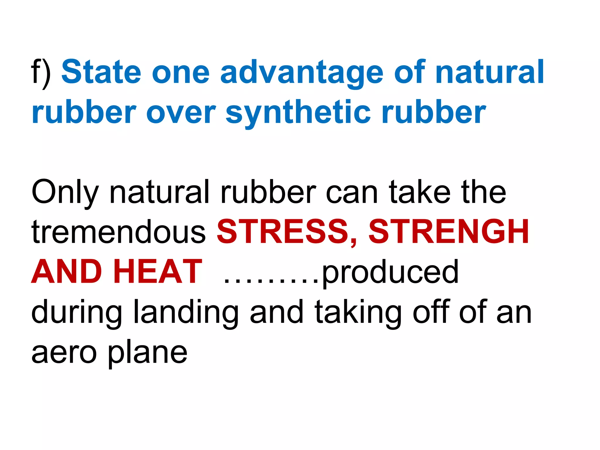 f) State one advantage of natural
rubber over synthetic rubber

Only natural rubber can take the
tremendous STRESS, STRENGH
AND HEAT ………produced
during landing and taking off of an
aero plane
 