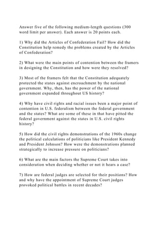 Answer five of the following medium-length questions (300
word limit per answer). Each answer is 20 points each.
1) Why did the Articles of Confederation Fail? How did the
Constitution help remedy the problems created by the Articles
of Confederation?
2) What were the main points of contention between the framers
in designing the Constitution and how were they resolved?
3) Most of the framers felt that the Constitution adequately
protected the states against encroachment by the national
government. Why, then, has the power of the national
government expanded throughout US history?
4) Why have civil rights and racial issues been a major point of
contention in U.S. federalism between the federal government
and the states? What are some of these in that have pitted the
federal government against the states in U.S. civil rights
history?
5) How did the civil rights demonstrations of the 1960s change
the political calculations of politicians like President Kennedy
and President Johnson? How were the demonstrations planned
strategically to increase pressure on politicians?
6) What are the main factors the Supreme Court takes into
consideration when deciding whether or not it hears a case?
7) How are federal judges are selected for their positions? How
and why have the appointment of Supreme Court judges
provoked political battles in recent decades?
 