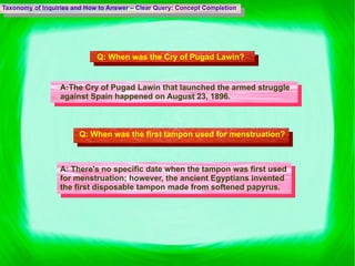 Taxonomy of Inquiries and How to Answer – Clear Query: Concept Completion Q:  When was the Cry of Pugad Lawin? A: The Cry of Pugad Lawin that launched the armed struggle against Spain happened on August 23, 1896. Q:  When was the first tampon used for menstruation?   A:  There's no specific date when the tampon was first used for menstruation; however, the ancient Egyptians invented the first disposable tampon made from softened papyrus. 