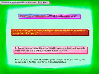 Taxonomy of Inquiries and How to Answer – Clear Query Extensional Attributes   - What X is the same as Y? Q:  Aside from typhoon, what other phenomena can result to massive destruction of property? A:  Some natural calamities that lead to massive destruction aside from typhoon are earthquake, flood, and tsunami. Note: If HKA has no idea of what the given example in the question is, use  google sets  to find for other terms in its classification.  