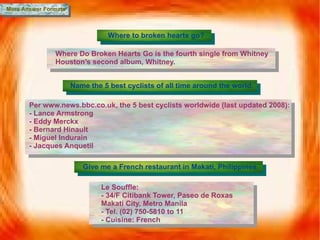 More Answer Formats Where to broken hearts go? Where Do Broken Hearts Go is the fourth single from Whitney Houston’s second album, Whitney. Name the 5 best cyclists of all time around the world. Per www.news.bbc.co.uk, the 5 best cyclists worldwide (last updated 2008): - Lance Armstrong - Eddy Merckx - Bernard Hinault - Miguel Indurain - Jacques Anquetil Give me a French restaurant in Makati, Philippines. Le Souffle: - 34/F Citibank Tower, Paseo de Roxas Makati City, Metro Manila - Tel. (02) 750-5810 to 11 - Cuisine: French 