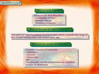 More Answer Formats Why do birds migrate? Reasons for Bird Migration: - availability of food - climate change - breeding purposes What is the term for rapid heartbeat? The term for rapid heartbeat is tachycardia, which exceeds the range of the normal resting heart rate based upon age. What are the causes of leukemia? Possible Causes of Leukemia: - radiation - viruses - chemicals OR The possible causes of leukemia are radiation, viruses or chemicals. 
