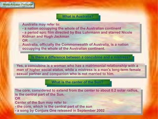 More Answer Formats What is Australia? Australia may refer to: - a nation occupying the whole of the Australian continent - a period epic film directed by Baz Luhrmann and starred Nicole Kidman and Hugh Jackman OR Australia, officially the Commonwealth of Australia, is a nation occupying the whole of the Australian continent. Is there a difference between a concubine and a mistress? Yes, a concubine is a woman who has a  matrimonial relationship with a man of higher social status , while a mistress is  a man's long-term female sexual partner and companion who is not married to him. What is the center of the Sun? The core, considered to extend from the center to about 0.2 solar radius, is the central part of the Sun. OR Center of the Sun may refer to: - the core, which is the central part of the sun - a song by Conjure One released in September 2002 