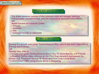 More Answer Formats Where did I get my colds? The most common causes of the common cold are viruses, such as rhinoviruses, coronaviruses, and the respiratory syncytial virus (RSV). OR Some Causes of Common Colds: - viruses - exercise - diet - enlarged tonsils or adenoids Who is Barney? Barney is a purple and green Tyrannosaurus Rex, who is the main character in Barney and Friends. OR Barney may refer to: - a purple and green Tyrannosaurus Rex in the TV show Barney and Friends - a Scottish Terrier often referred as the First Dog owned in succession by former U.S. President George W. Bush and First Lady Laura Bush -  a short-lived CBBC programme about a sheepdog 