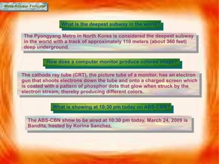 More Answer Formats What is the deepest subway in the world? The Pyongyang Metro in North Korea is considered the deepest subway in the world with a  track of approximately 110 meters (about 360 feet) deep underground. How does a computer monitor produce colored image? The cathode ray tube (CRT), the picture tube of a monitor, has an electron gun that shoots electrons down the tube and onto a charged screen which is coated with a pattern of phosphor dots that glow when struck by the electron stream, thereby producing different colors. What is showing at 10:30 pm today on ABS-CBN? The ABS-CBN show to be aired at 10:30 pm today, March 24, 2009 is Bandila, hosted by Korina Sanchez. 
