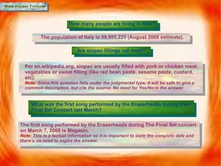More Answer Formats How many people are living in Italy? The population of Italy is  59,905,225 (August 2008 estimate). Are siopao fillings cat meat? Per en.wikipedia.org, siopao   are usually filled with pork or chicken meat, vegetables or sweet filling (like red bean paste, sesame paste, custard, etc).  Note:  Since this question falls under the judgmental type, it will be safe to give a common description, but cite the source. No need for Yes/No in the answer. What was the first song performed by the Eraserheads during their Final Set Concert last March? The first song performed by the Eraserheads during The Final Set concert on March 7, 2009 is Magasin. Note:  This is a factual information so it is important to state the complete date and there’s no need to expire the answer. 