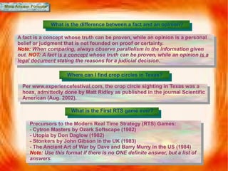 More Answer Formats What is the difference between a fact and an opinion? A fact is  a concept whose truth can be proven, while an opinion is a personal belief or judgment that is not founded on proof or certainty.  Note:  When comparing, always observe parallelism in the information given out.  NOT:   A fact  is  a concept  whose truth can be proven, while an opinion  is a legal document  stating the reasons for a judicial decision. Where can I find crop circles in Texas? Per www.experiencefestival.com, the crop circle sighting in Texas was a hoax, admittedly done by  Matt Ridley as published in the journal Scientific American (Aug. 2002). What is the First RTS game ever? Precursors to the Modern Real Time Strategy (RTS) Games: - Cytron Masters by Ozark Softscape (1982) - Utopia by Don Daglow (1982) - Stonkers   by John Gibson in the UK (1983) - The Ancient Art of War by Dave and Barry Murry in the US (1984) Note:  Use this format if there is no ONE definite answer, but a list of answers. 
