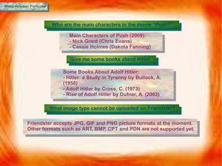 More Answer Formats Who are the main characters in the movie “Push?” Main Characters of Push (2009): - Nick Grant (Chris Evans) - Cassie Holmes (Dakota Fanning) Give me some books about Hitler. Some Books About Adolf Hitler: - Hitler: a Study in Tyranny by Bullock, A. (1958) - Adolf Hitler by Cross, C. (1973) - Rise of Adolf Hitler by Dufner, A. (2003) What image type cannot be uploaded on Friendster? Friendster accepts JPG, GIF and PNG picture formats at the moment. Other formats such as ART, BMP, CPT and PDN are not supported yet. 