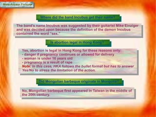 More Answer Formats Where did the band Incubus get their name? The band’s name Incubus was suggested by their guitarist Mike Einziger and was decided upon because the definition of the demon Incubus contained the word “sex.” Is abortion legal in Hong Kong? Yes, abortion is legal in Hong Kong for these reasons only: - danger if pregnancy continues or allowed for delivery - woman is under 16 years old - pregnancy is a result of rape Note:  In this case, HKA follows the bullet format but has to answer Yes/No to stress the limitation of the action. Did Mongolian barbeque originate in Mongolia? No, Mongolian barbeque first appeared in Taiwan in the middle of the 20th century. 