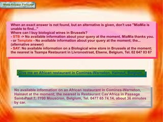 More Answer Formats Give me an African restaurant in Comines-Warneton, Hainaut, Belgium. When an exact answer is not found, but an alternative is given, don't use "MiaMia is unable to find..." Where can I buy biological wines in Brussels? -  STB  -> No available information about your query at the moment. MiaMia thanks you. - or  Template  - No available information about your query at the moment; the... (alternative answer) -  SAY:  No available information on a Biological wine store in Brussels at the moment; the nearest is Tsampa Restaurant in Livronostraat, Elsene, Belgium, Tel. 02 647 03 67 No available information on an African restaurant in Comines-Warneton, Hainaut at the moment; the nearest is Restaurant Cas'Africa in Passage Saint-Paul 7, 7700 Mouscron, Belgium, Tel. 0477 65 74 14, about 36 minutes by car. 