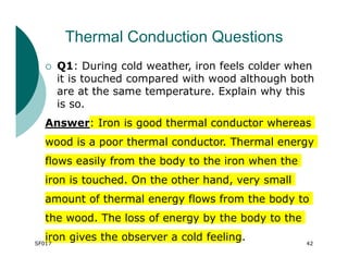 Thermal Conduction Questions
 Q1: During cold weather, iron feels colder when
it is touched compared with wood although both
are at the same temperature. Explain why this
is so.
Answer: Iron is good thermal conductor whereas
wood is a poor thermal conductor. Thermal energy
flows easily from the body to the iron when the
iron is touched. On the other hand, very small
amount of thermal energy flows from the body to
the wood. The loss of energy by the body to the
iron gives the observer a cold feeling.
SF017 42
 
